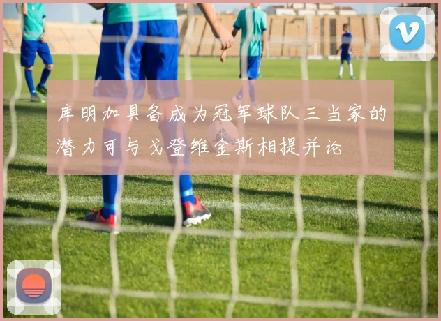 库明加具备成为冠军球队三当家的潜力可与戈登维金斯相提并论