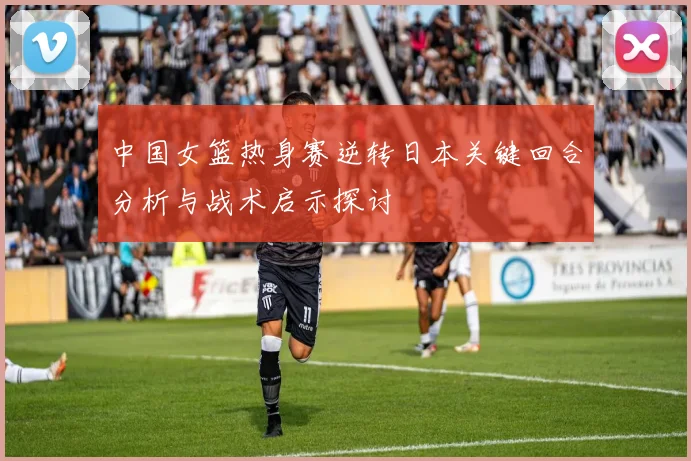 中国女篮热身赛逆转日本关键回合分析与战术启示探讨
