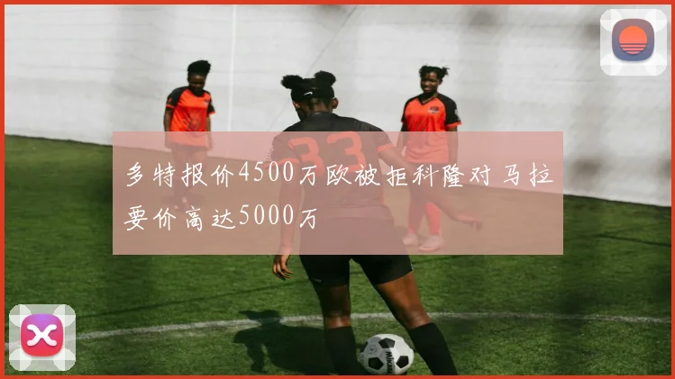 多特报价4500万欧被拒科隆对马拉要价高达5000万