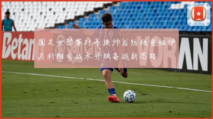 国足世预赛对手换帅后防线重组伊万科维奇战术升级备战新思路