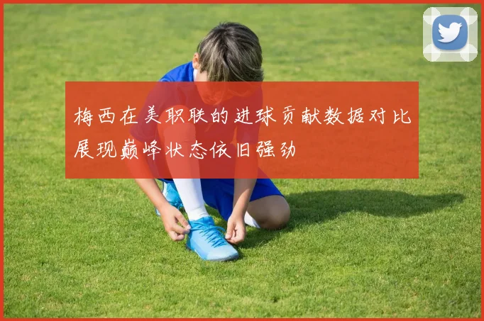 梅西在美职联的进球贡献数据对比展现巅峰状态依旧强劲