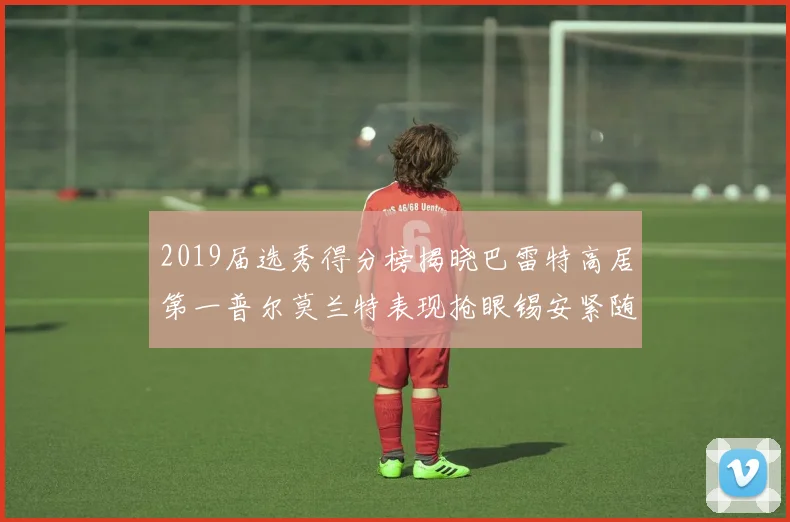 2019届选秀得分榜揭晓巴雷特高居第一普尔莫兰特表现抢眼锡安紧随其后